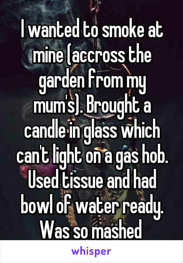 I wanted to smoke at mine (accross the garden from my mum's). Brought a candle in glass which can't light on a gas hob. Used tissue and had bowl of water ready. Was so mashed 