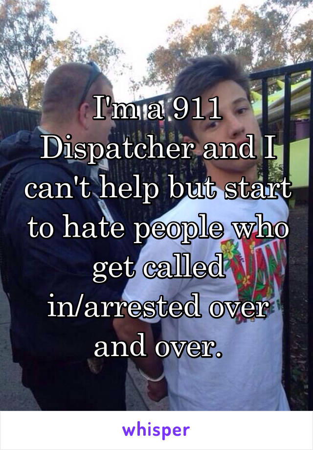 I'm a 911 Dispatcher and I can't help but start to hate people who get called in/arrested over and over.