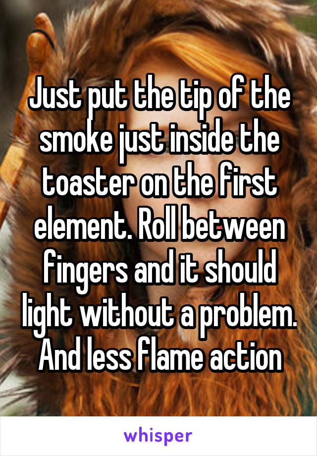 Just put the tip of the smoke just inside the toaster on the first element. Roll between fingers and it should light without a problem. And less flame action