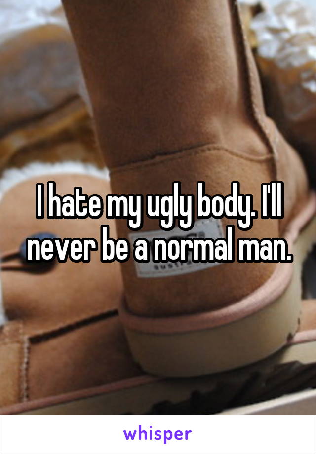 I hate my ugly body. I'll never be a normal man.