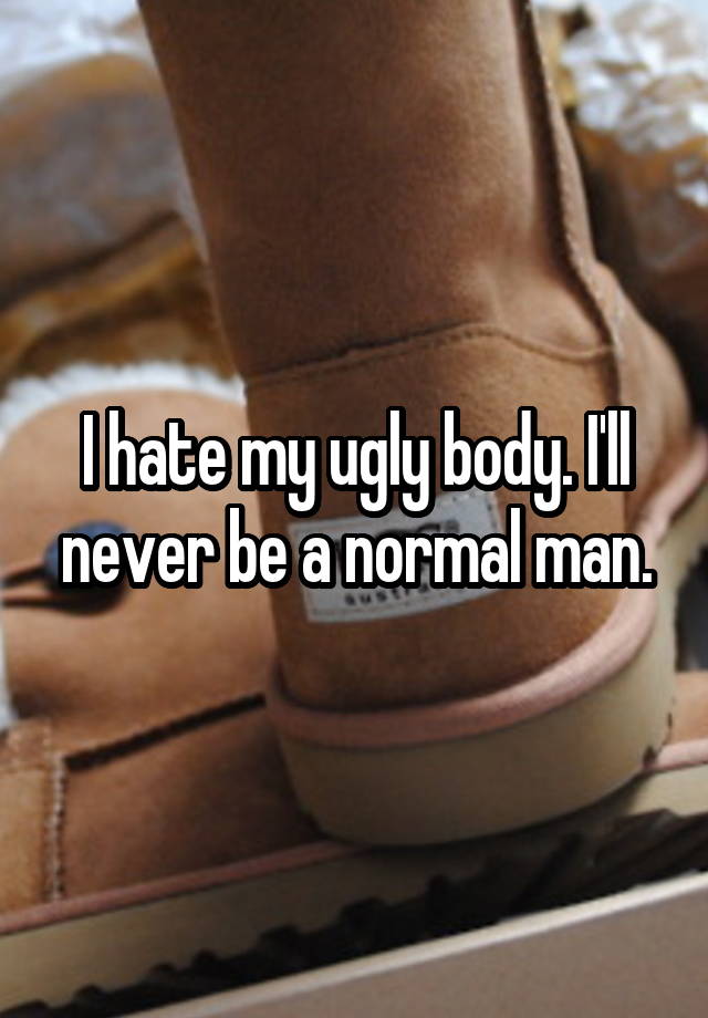 I hate my ugly body. I'll never be a normal man.