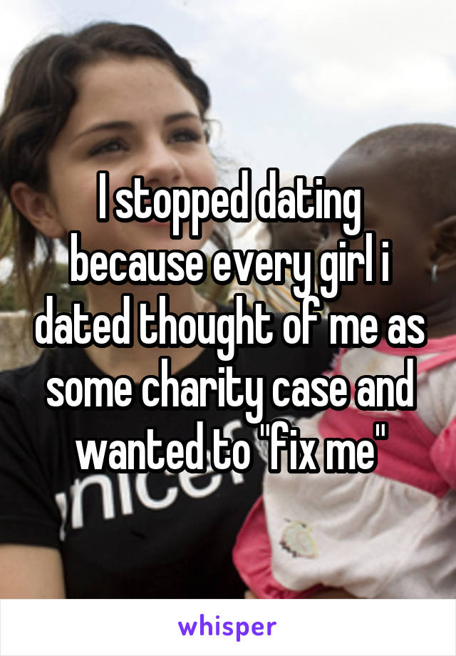 I stopped dating because every girl i dated thought of me as some charity case and wanted to "fix me"