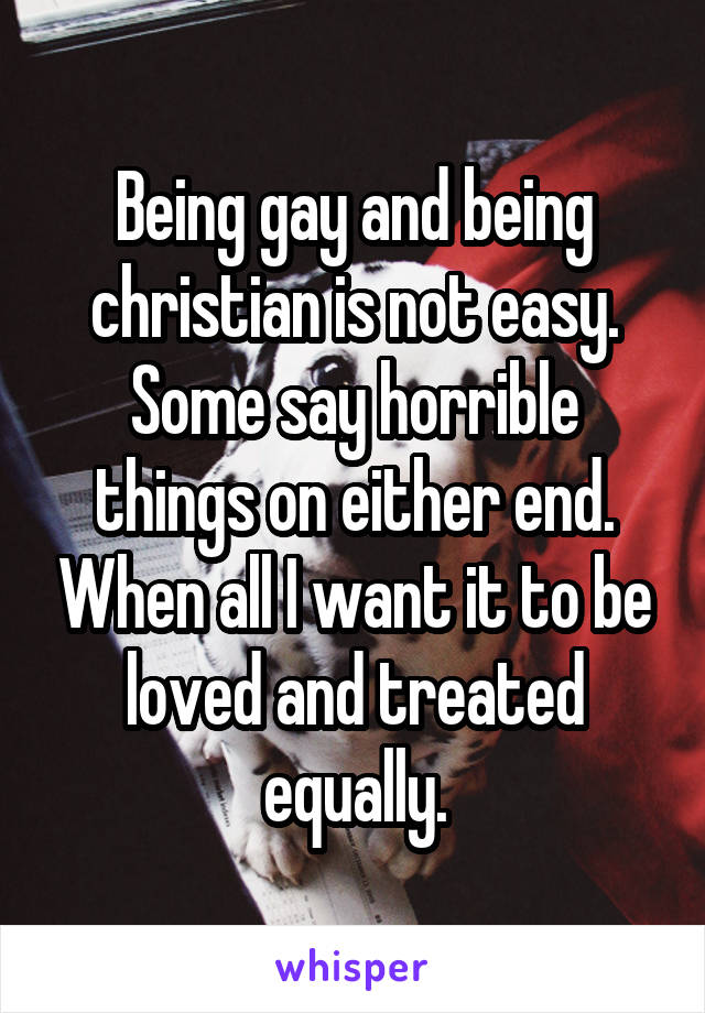 Being gay and being christian is not easy. Some say horrible things on either end. When all I want it to be loved and treated equally.