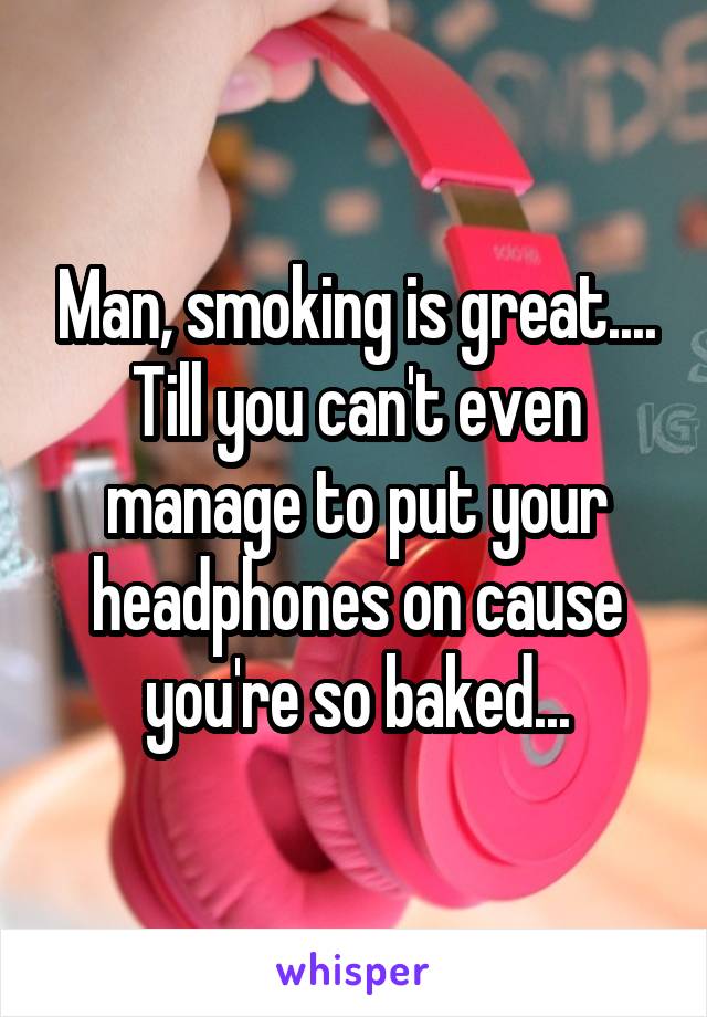 Man, smoking is great.... Till you can't even manage to put your headphones on cause you're so baked...