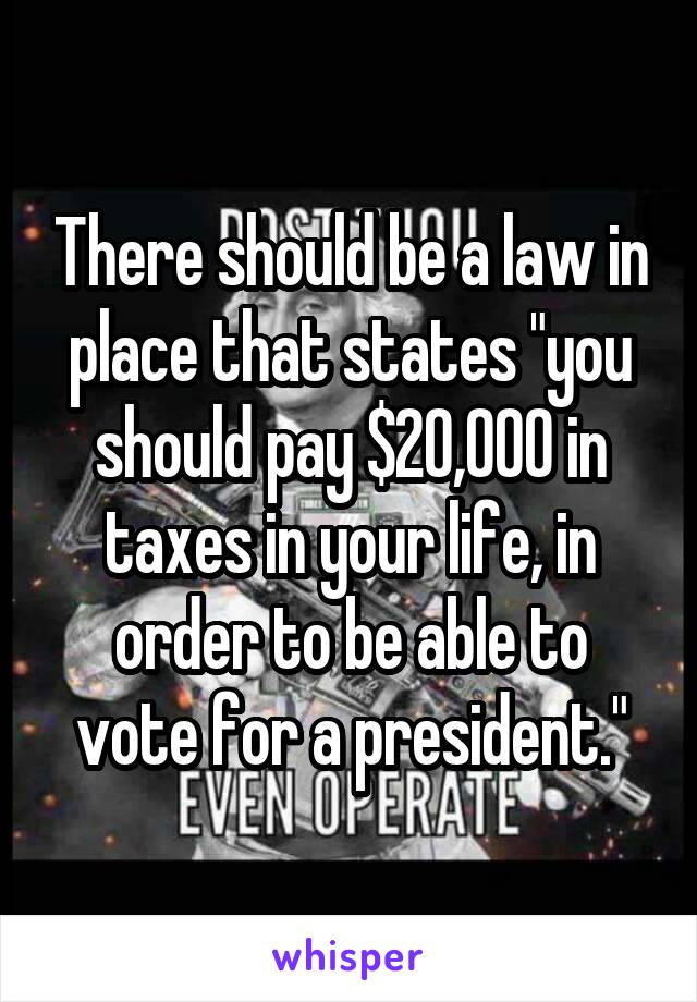 There should be a law in place that states "you should pay $20,000 in taxes in your life, in order to be able to vote for a president."