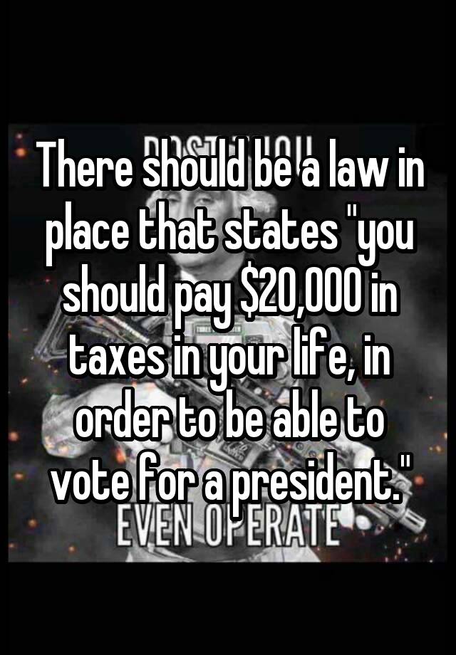 There should be a law in place that states "you should pay $20,000 in taxes in your life, in order to be able to vote for a president."