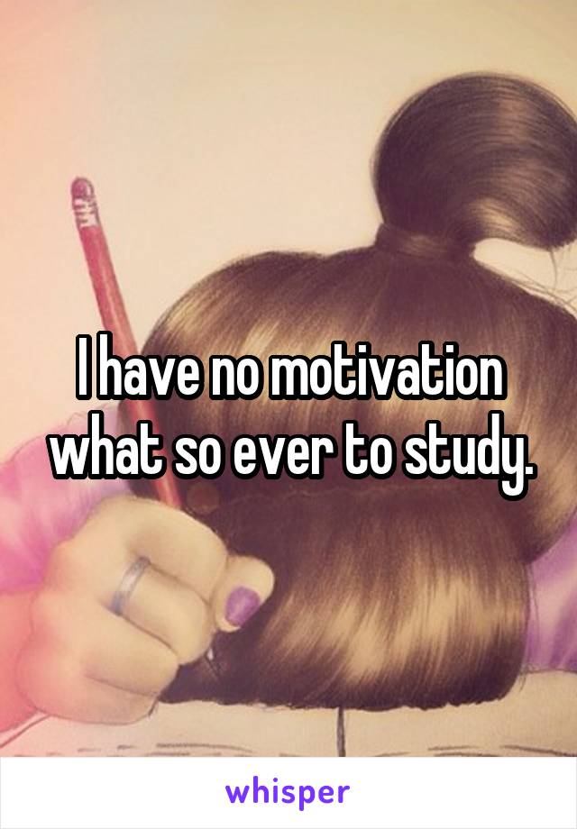I have no motivation what so ever to study.