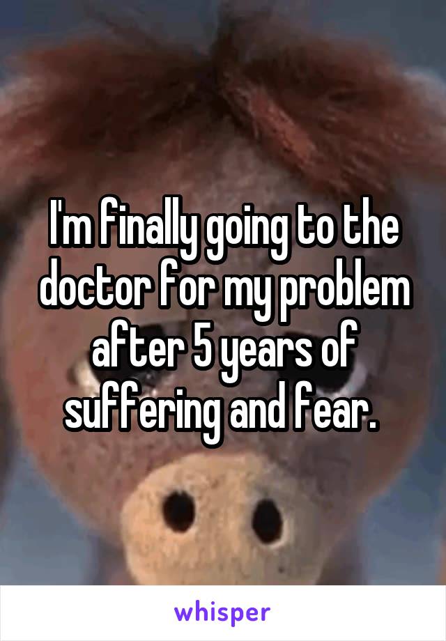 I'm finally going to the doctor for my problem after 5 years of suffering and fear. 
