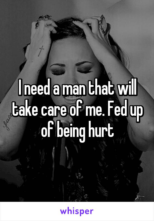 I need a man that will take care of me. Fed up of being hurt