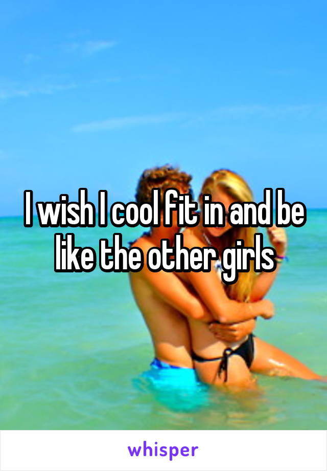 I wish I cool fit in and be like the other girls