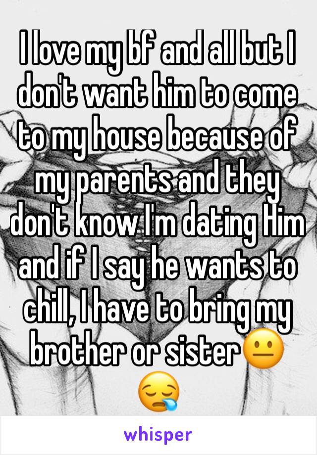 I love my bf and all but I don't want him to come to my house because of my parents and they don't know I'm dating Him and if I say he wants to chill, I have to bring my brother or sister😐😪