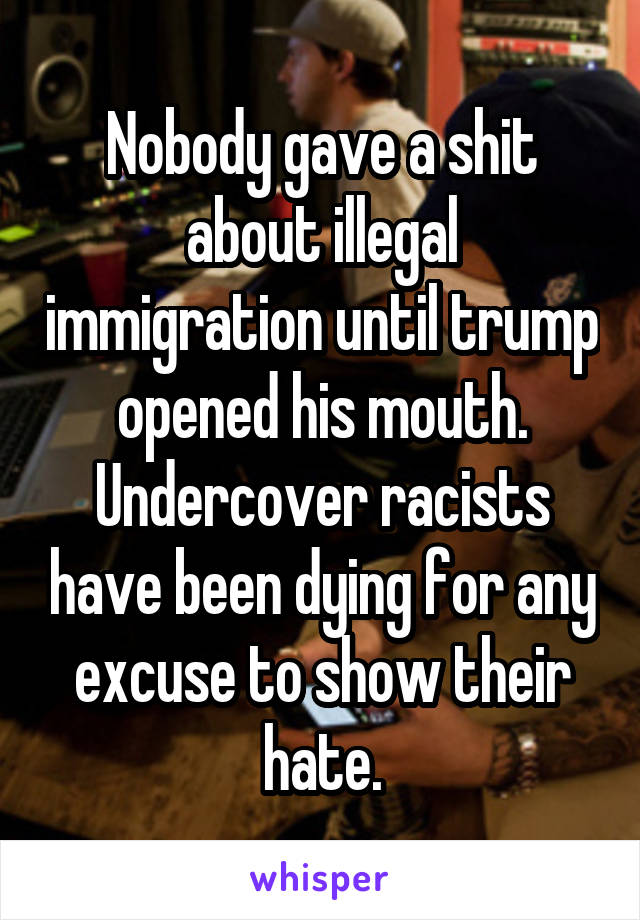Nobody gave a shit about illegal immigration until trump opened his mouth. Undercover racists have been dying for any excuse to show their hate.