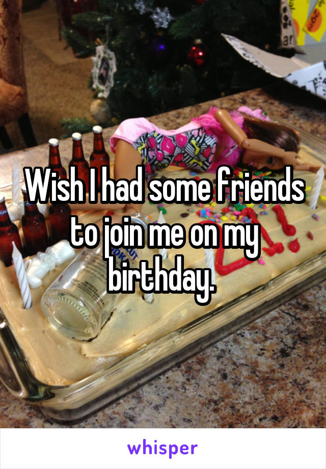 Wish I had some friends to join me on my birthday. 