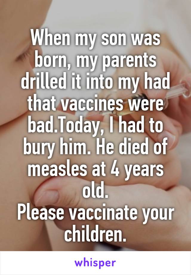 When my son was born, my parents drilled it into my had that vaccines were bad.Today, I had to bury him. He died of measles at 4 years old.
Please vaccinate your children.