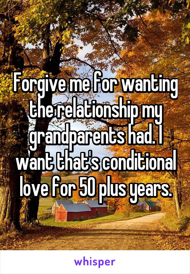 Forgive me for wanting the relationship my grandparents had. I want that's conditional love for 50 plus years.