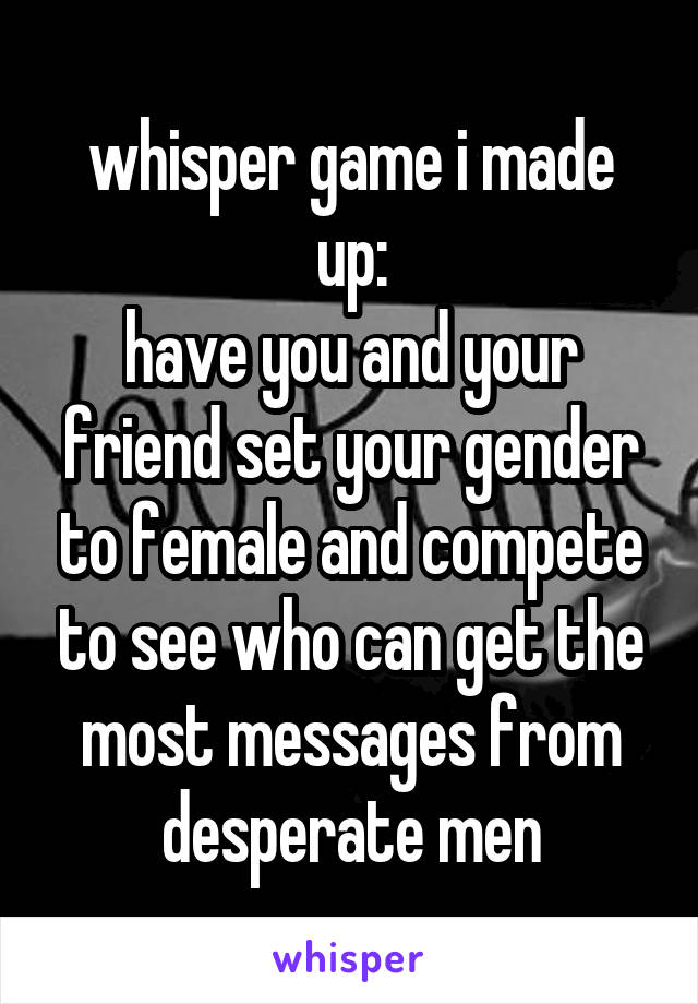 whisper game i made up:
have you and your friend set your gender to female and compete to see who can get the most messages from desperate men