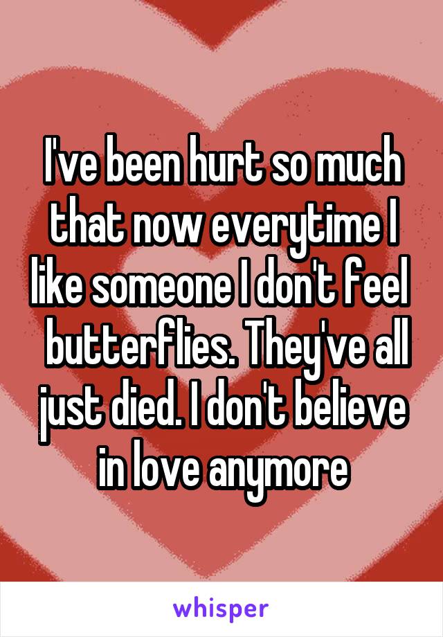 I've been hurt so much that now everytime I like someone I don't feel   butterflies. They've all just died. I don't believe in love anymore