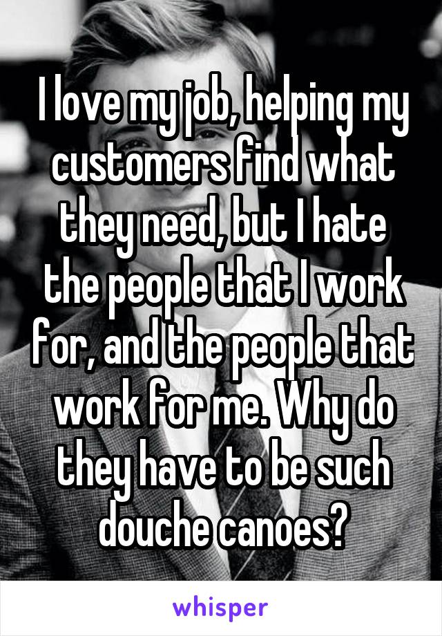 I love my job, helping my customers find what they need, but I hate the people that I work for, and the people that work for me. Why do they have to be such douche canoes?