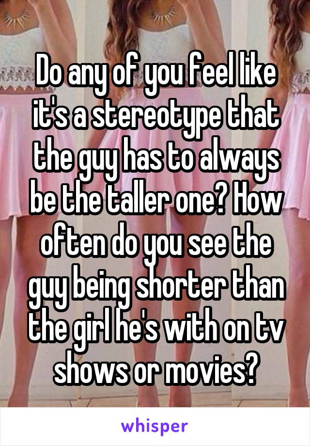 Do any of you feel like it's a stereotype that the guy has to always be the taller one? How often do you see the guy being shorter than the girl he's with on tv shows or movies?
