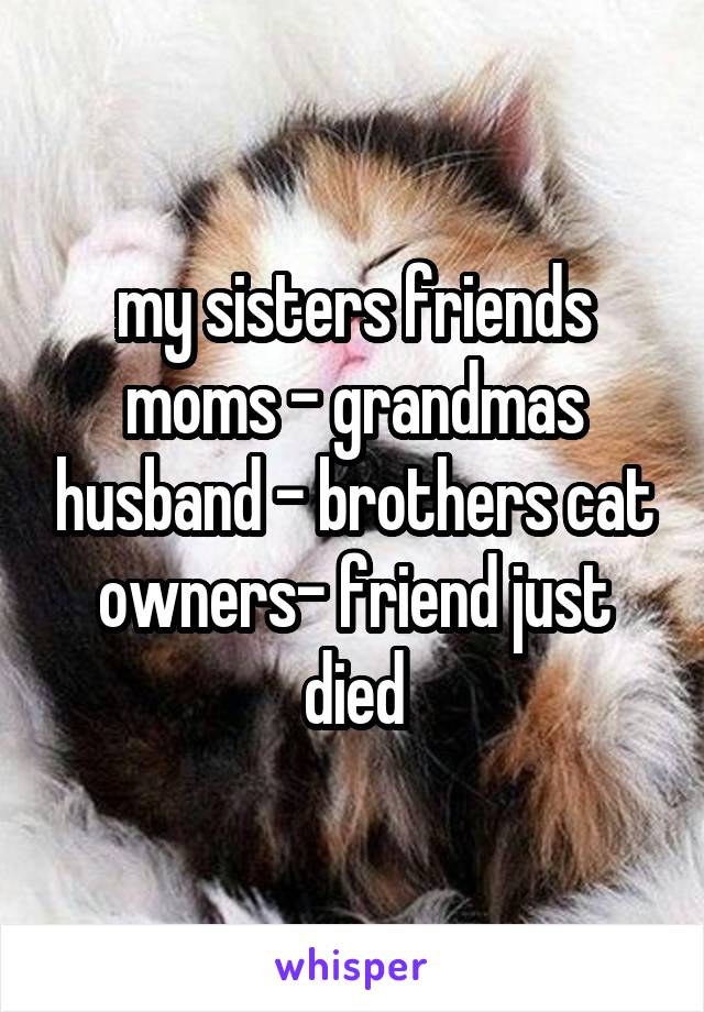 my sisters friends moms - grandmas husband - brothers cat owners- friend just died