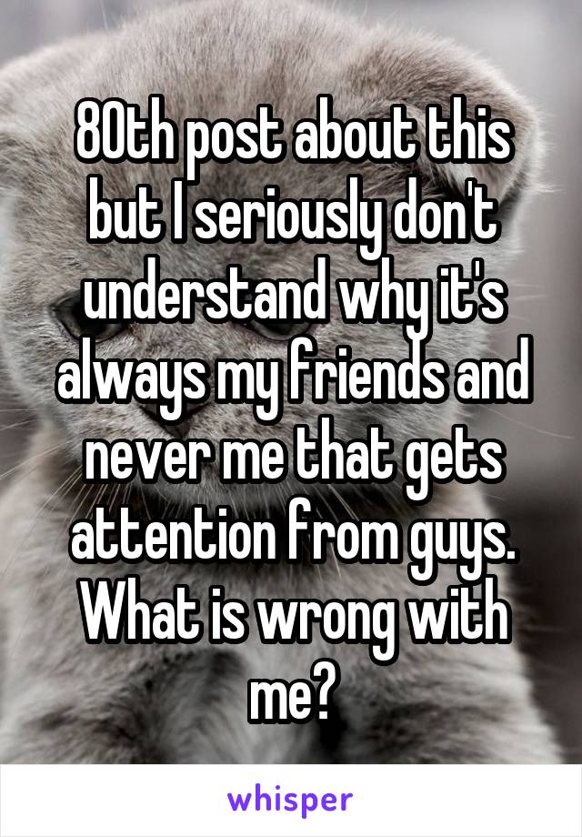80th post about this but I seriously don't understand why it's always my friends and never me that gets attention from guys. What is wrong with me?