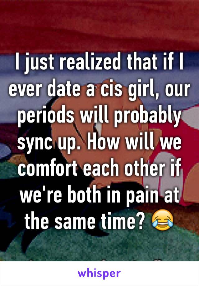 I just realized that if I ever date a cis girl, our periods will probably sync up. How will we comfort each other if we're both in pain at the same time? 😂