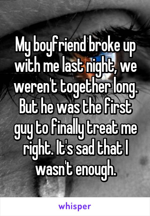 My boyfriend broke up with me last night, we weren't together long. But he was the first guy to finally treat me right. It's sad that I wasn't enough.