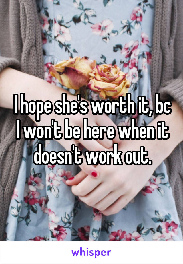 I hope she's worth it, bc I won't be here when it doesn't work out.