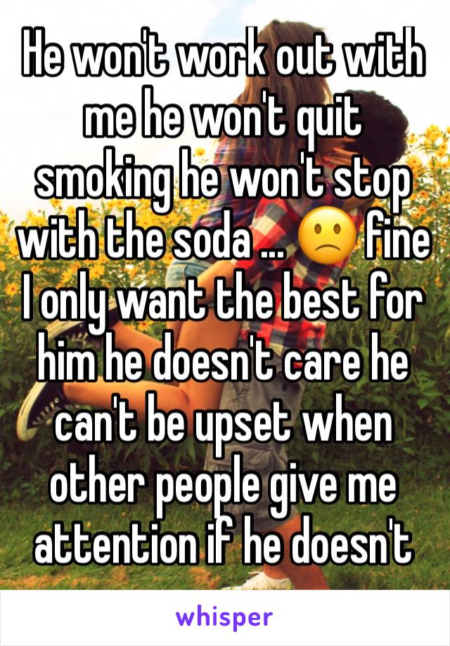 He won't work out with me he won't quit smoking he won't stop with the soda ... 🙁 fine I only want the best for him he doesn't care he can't be upset when other people give me attention if he doesn't