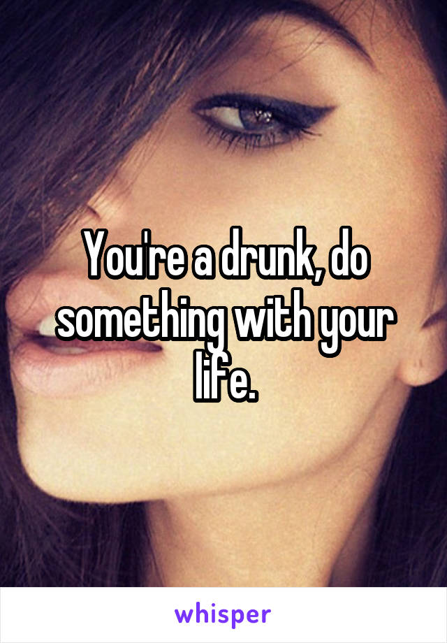 You're a drunk, do something with your life.