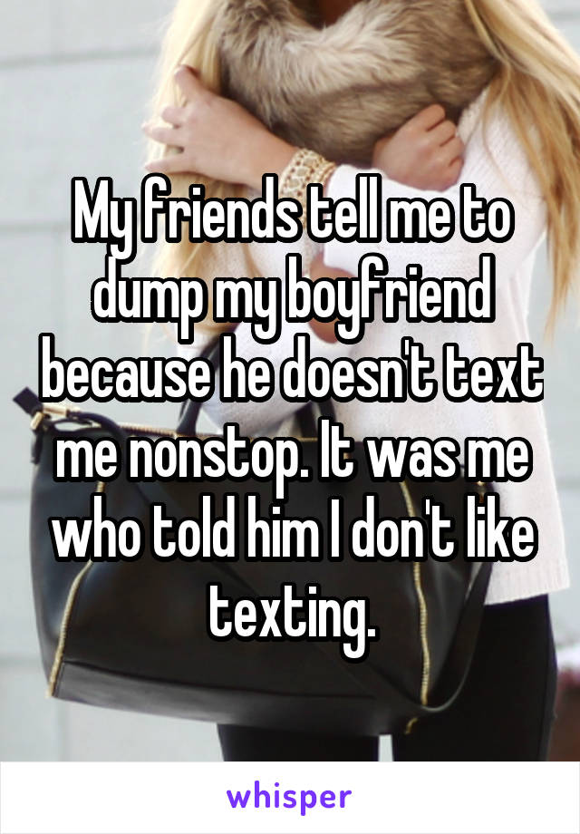 My friends tell me to dump my boyfriend because he doesn't text me nonstop. It was me who told him I don't like texting.