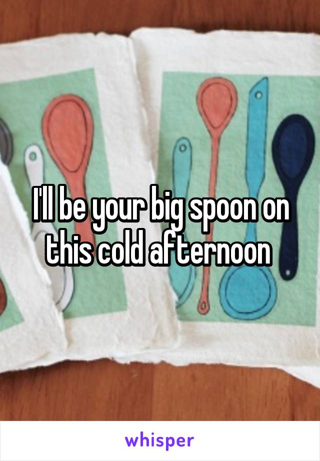 I'll be your big spoon on this cold afternoon 