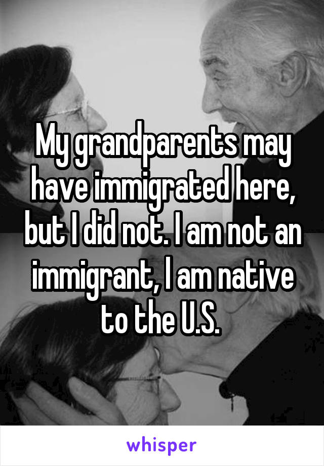 My grandparents may have immigrated here, but I did not. I am not an immigrant, I am native to the U.S. 
