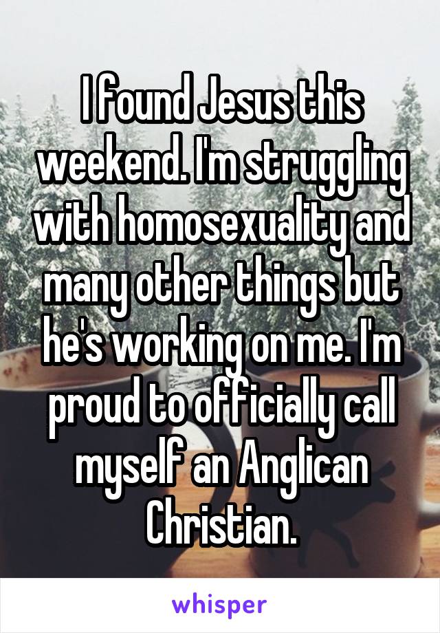 I found Jesus this weekend. I'm struggling with homosexuality and many other things but he's working on me. I'm proud to officially call myself an Anglican Christian.
