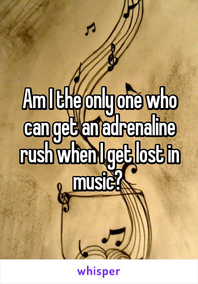 Am I the only one who can get an adrenaline rush when I get lost in music? 