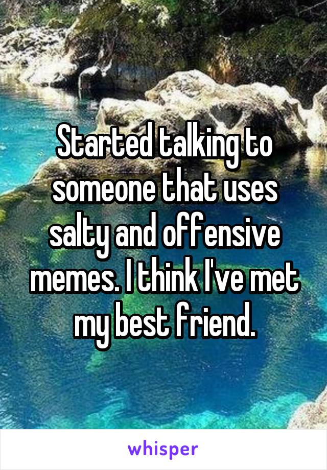 Started talking to someone that uses salty and offensive memes. I think I've met my best friend.