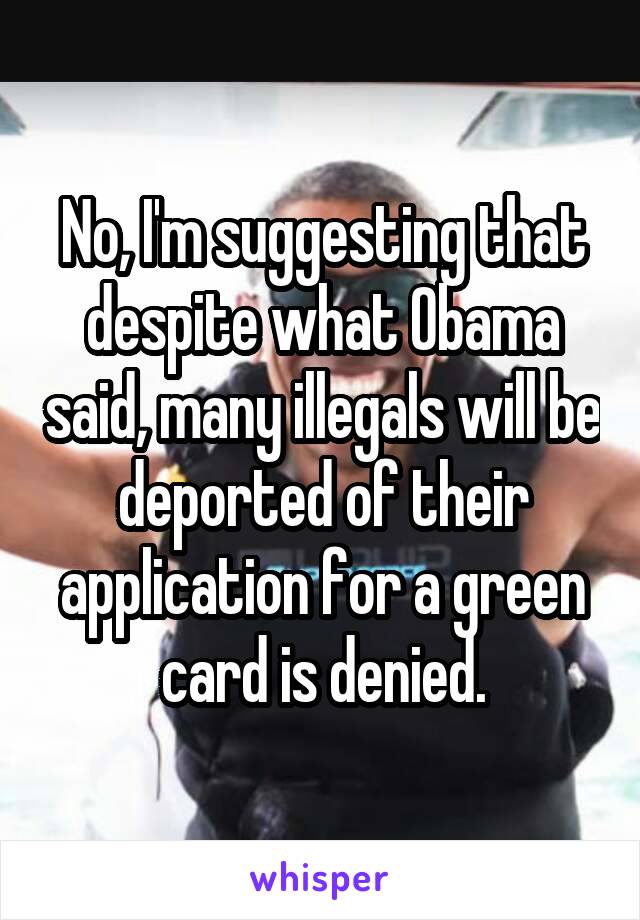 No, I'm suggesting that despite what Obama said, many illegals will be deported of their application for a green card is denied.