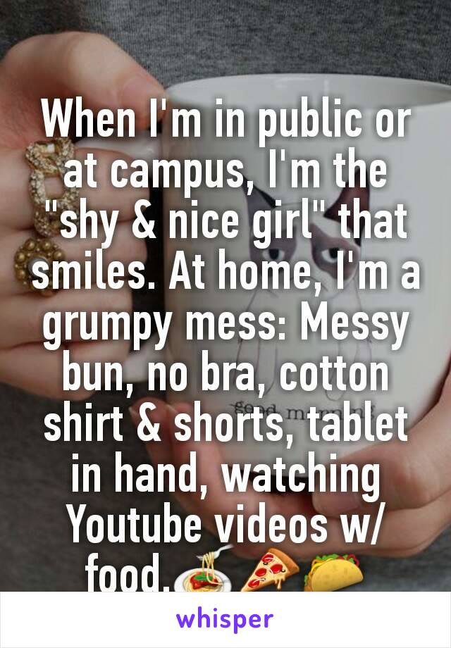 When I'm in public or at campus, I'm the "shy & nice girl" that smiles. At home, I'm a grumpy mess: Messy bun, no bra, cotton shirt & shorts, tablet in hand, watching Youtube videos w/food.🍝🍕🌮