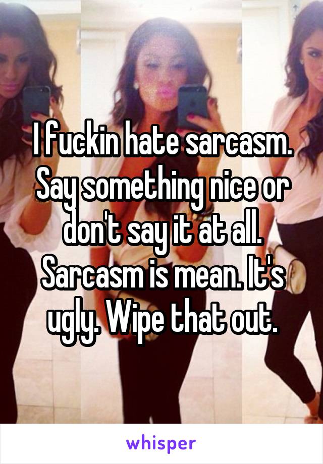 I fuckin hate sarcasm. Say something nice or don't say it at all. Sarcasm is mean. It's ugly. Wipe that out.