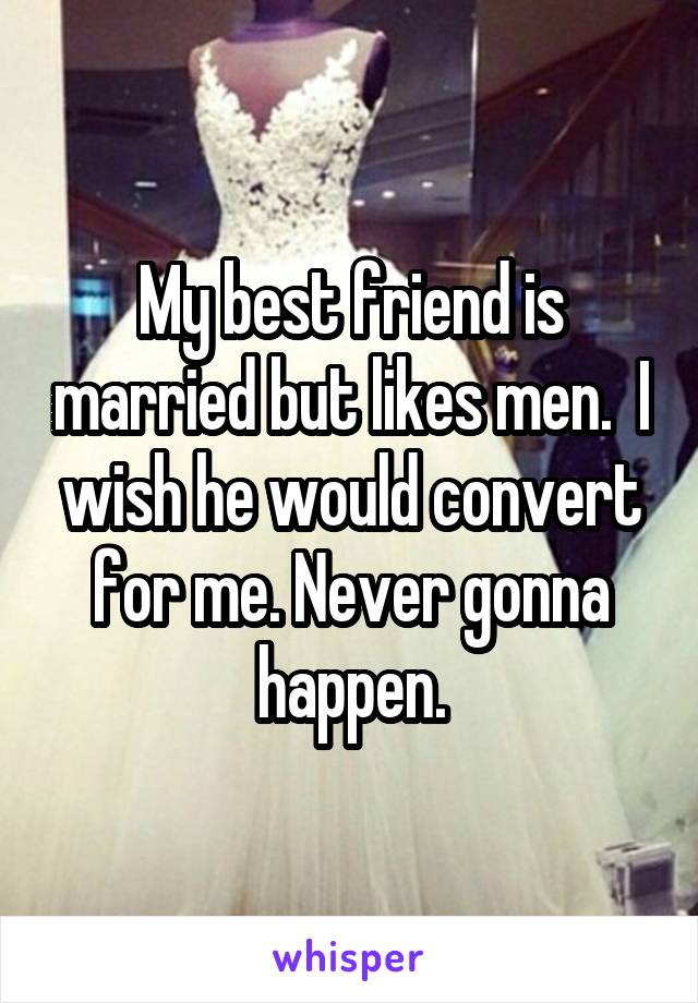 My best friend is married but likes men.  I wish he would convert for me. Never gonna happen.