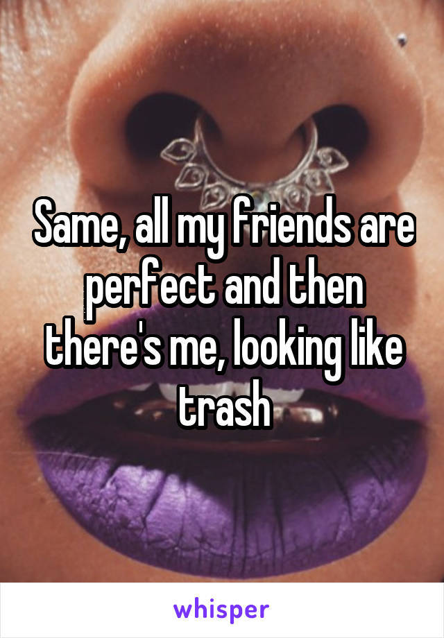 Same, all my friends are perfect and then there's me, looking like trash