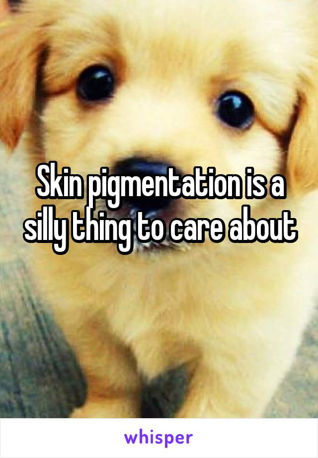Skin pigmentation is a silly thing to care about 