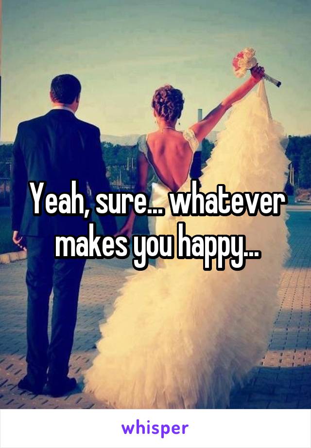 Yeah, sure... whatever makes you happy...
