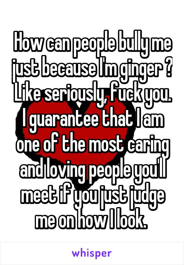 How can people bully me just because I'm ginger ? Like seriously, fuck you. I guarantee that I am one of the most caring and loving people you'll meet if you just judge me on how I look. 