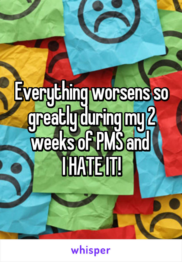 Everything worsens so greatly during my 2 weeks of PMS and 
I HATE IT!