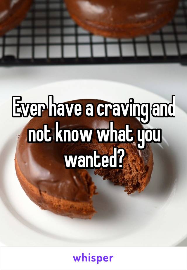 Ever have a craving and not know what you wanted?