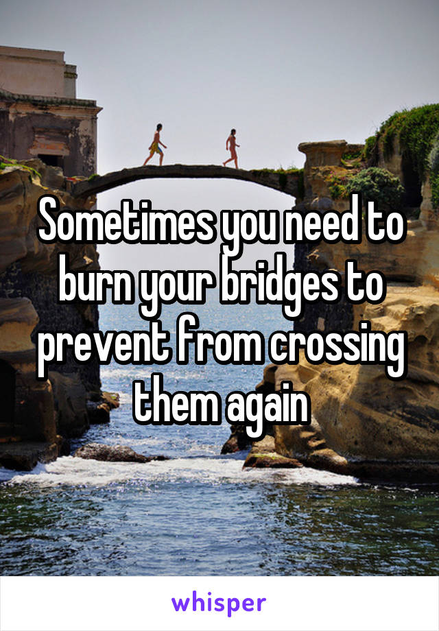 Sometimes you need to burn your bridges to prevent from crossing them again