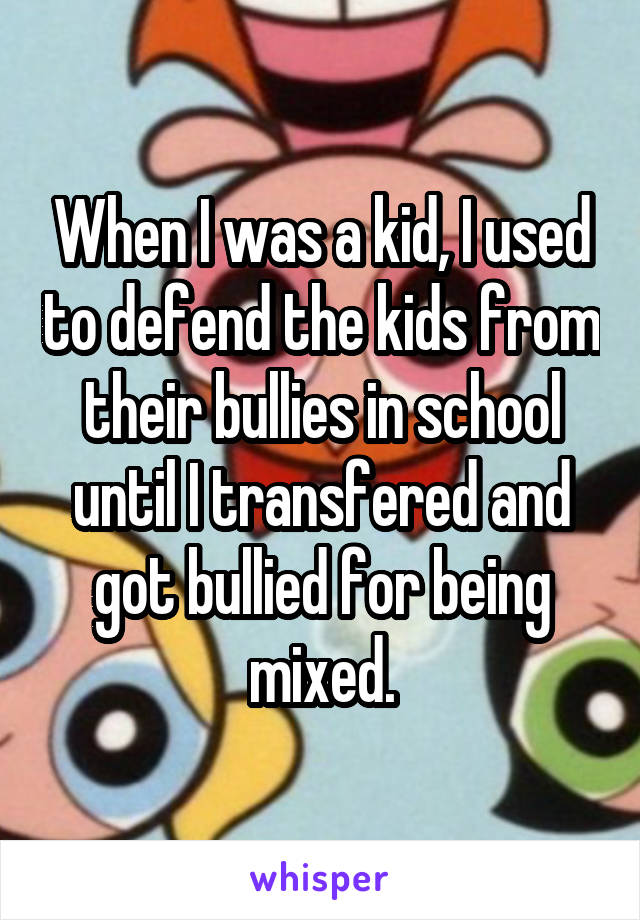 When I was a kid, I used to defend the kids from their bullies in school until I transfered and got bullied for being mixed.