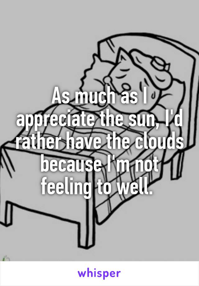 As much as I appreciate the sun, I'd rather have the clouds because I'm not feeling to well. 