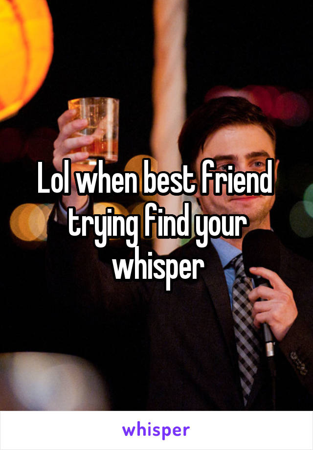 Lol when best friend  trying find your whisper